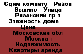 Сдам комнату › Район ­ Выхино › Улица ­ Рязанский пр-т › Этажность дома ­ 9 › Цена ­ 17 000 - Московская обл., Москва г. Недвижимость » Квартиры аренда   . Московская обл.